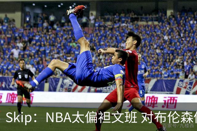 Skip：NBA太偏袒文班 对布伦森做出扎扎垫伦纳德脚的动作却没被吹